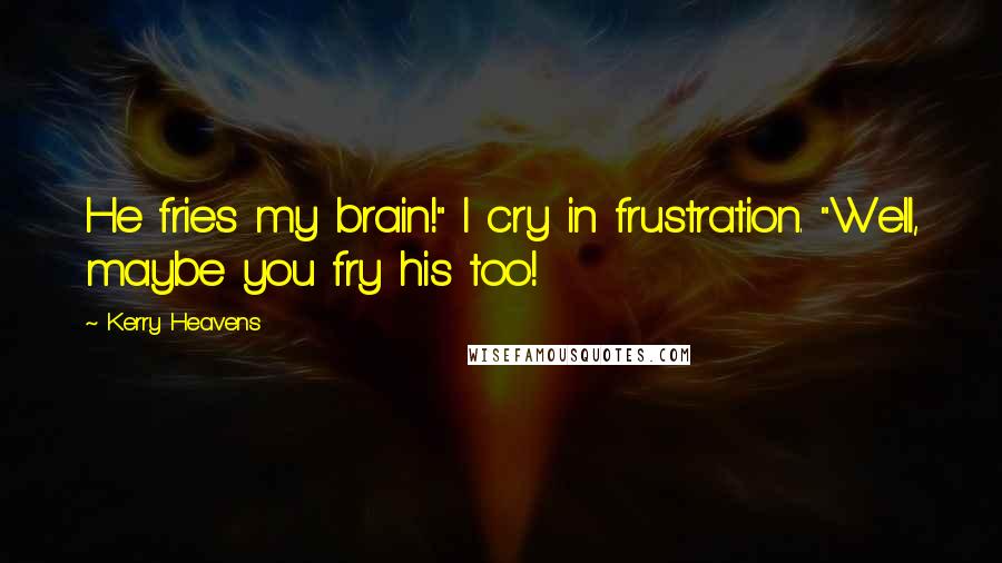 Kerry Heavens Quotes: He fries my brain!" I cry in frustration. "Well, maybe you fry his too!