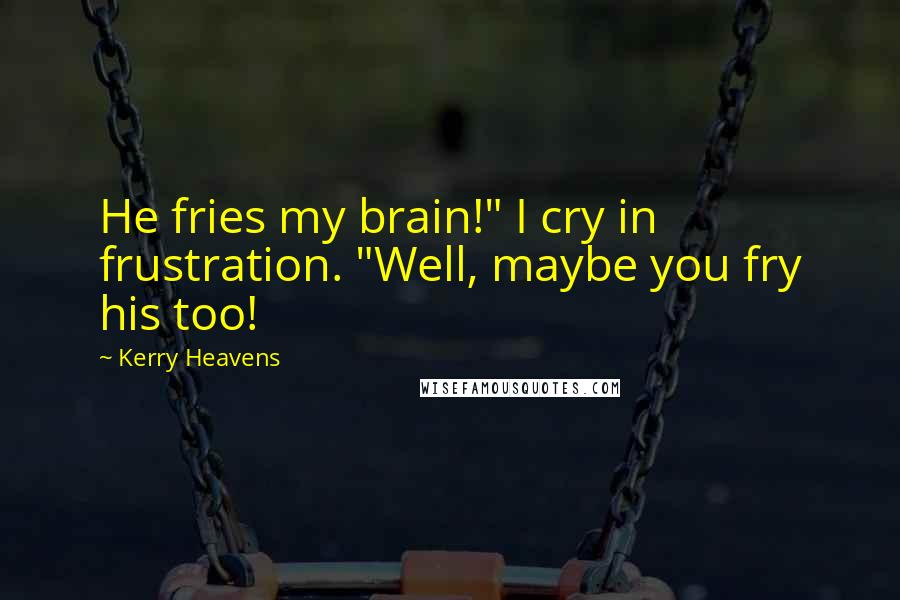 Kerry Heavens Quotes: He fries my brain!" I cry in frustration. "Well, maybe you fry his too!