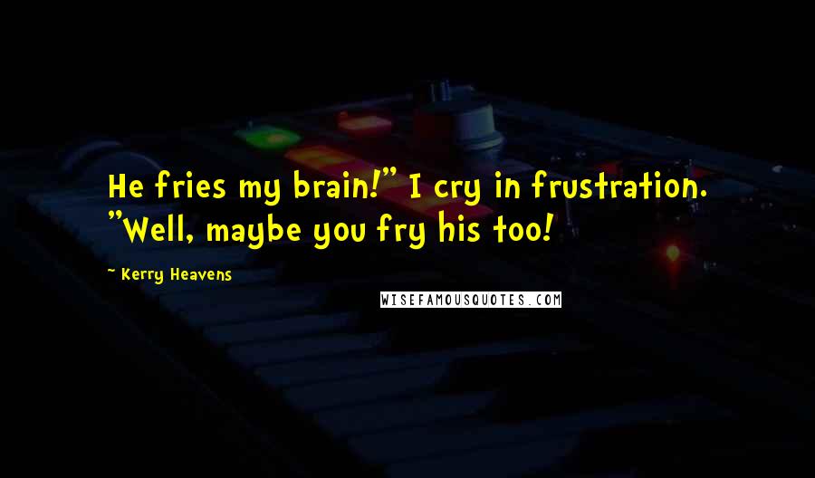 Kerry Heavens Quotes: He fries my brain!" I cry in frustration. "Well, maybe you fry his too!