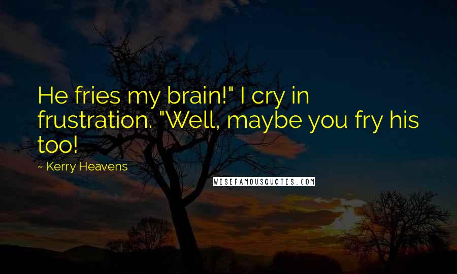 Kerry Heavens Quotes: He fries my brain!" I cry in frustration. "Well, maybe you fry his too!