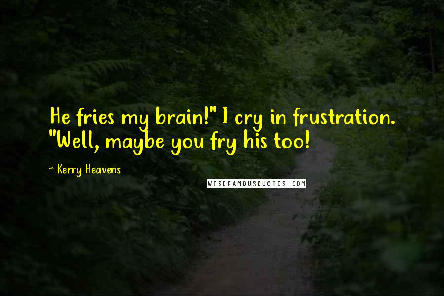 Kerry Heavens Quotes: He fries my brain!" I cry in frustration. "Well, maybe you fry his too!