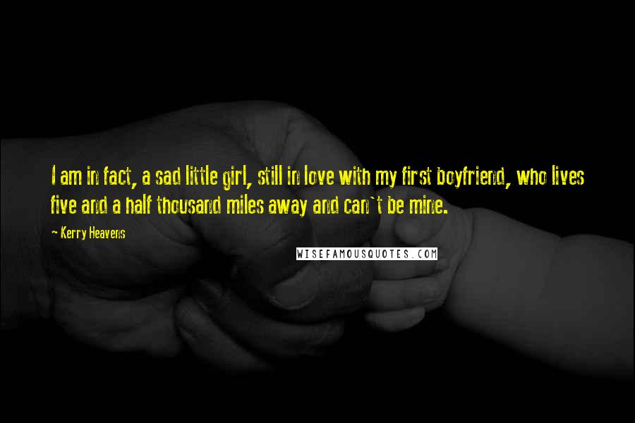 Kerry Heavens Quotes: I am in fact, a sad little girl, still in love with my first boyfriend, who lives five and a half thousand miles away and can't be mine.