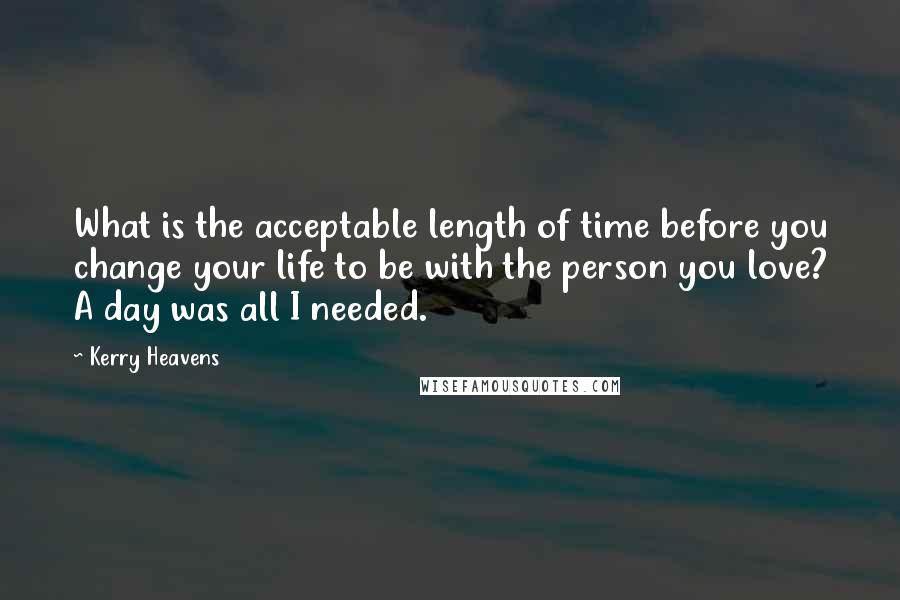 Kerry Heavens Quotes: What is the acceptable length of time before you change your life to be with the person you love? A day was all I needed.