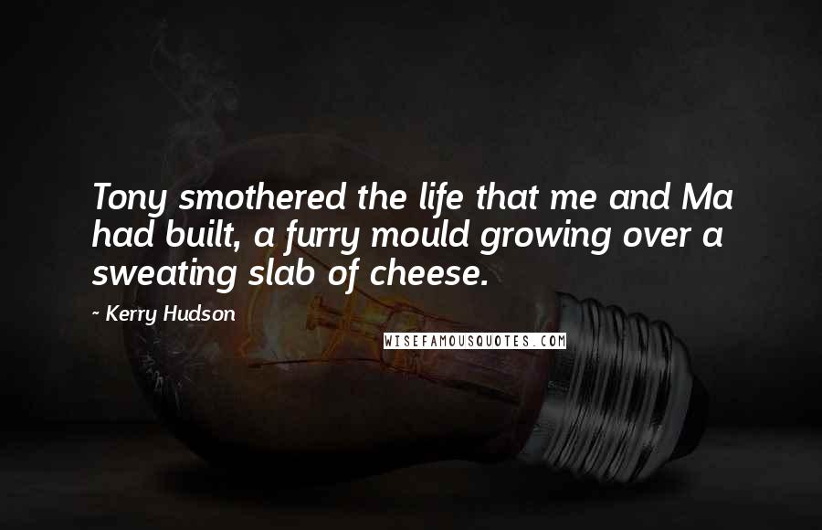 Kerry Hudson Quotes: Tony smothered the life that me and Ma had built, a furry mould growing over a sweating slab of cheese.