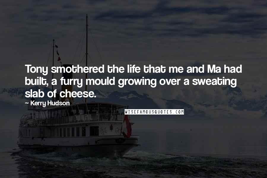 Kerry Hudson Quotes: Tony smothered the life that me and Ma had built, a furry mould growing over a sweating slab of cheese.