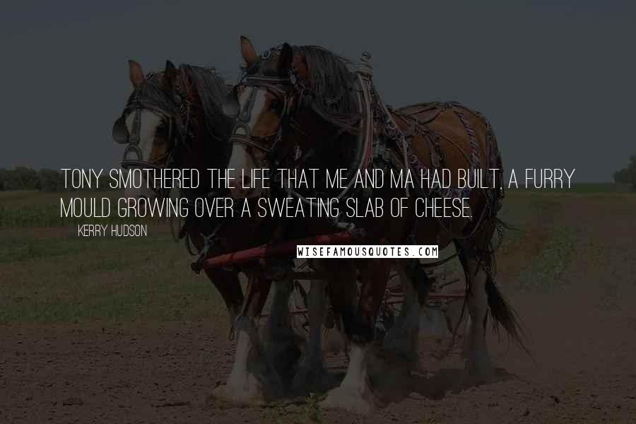Kerry Hudson Quotes: Tony smothered the life that me and Ma had built, a furry mould growing over a sweating slab of cheese.