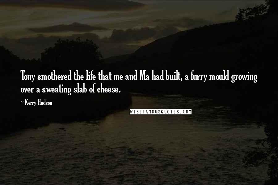 Kerry Hudson Quotes: Tony smothered the life that me and Ma had built, a furry mould growing over a sweating slab of cheese.