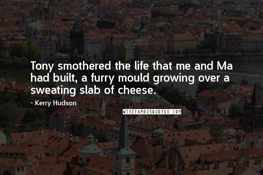 Kerry Hudson Quotes: Tony smothered the life that me and Ma had built, a furry mould growing over a sweating slab of cheese.