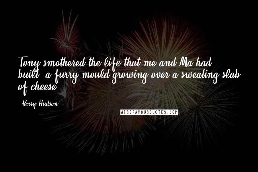 Kerry Hudson Quotes: Tony smothered the life that me and Ma had built, a furry mould growing over a sweating slab of cheese.