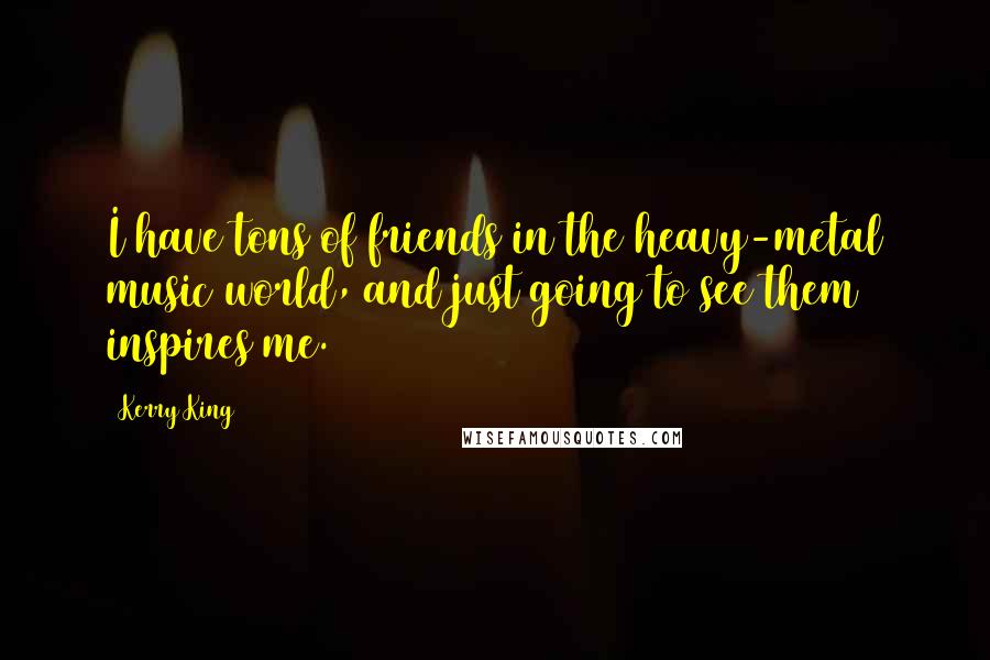 Kerry King Quotes: I have tons of friends in the heavy-metal music world, and just going to see them inspires me.