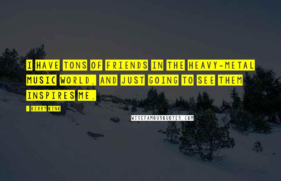 Kerry King Quotes: I have tons of friends in the heavy-metal music world, and just going to see them inspires me.