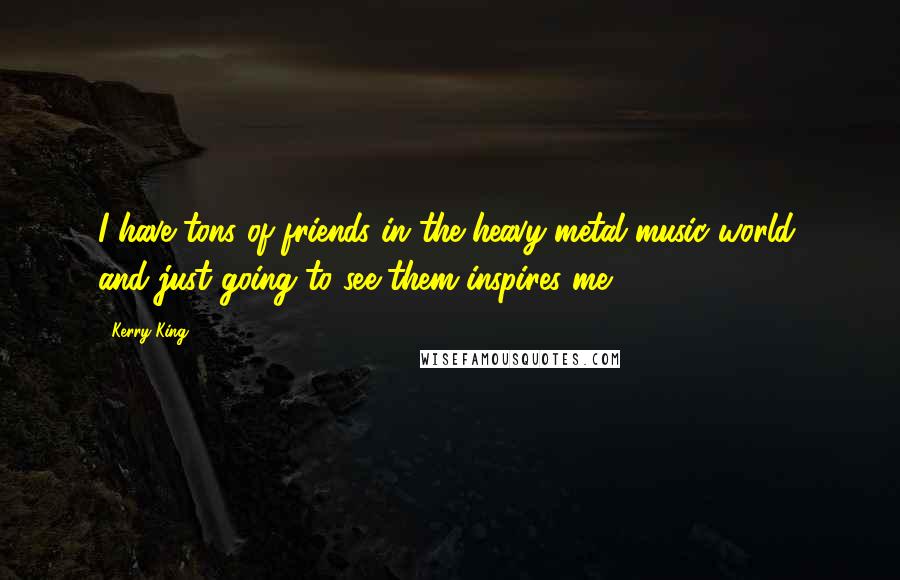 Kerry King Quotes: I have tons of friends in the heavy-metal music world, and just going to see them inspires me.