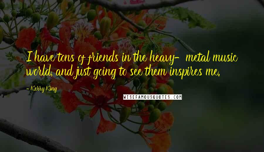 Kerry King Quotes: I have tons of friends in the heavy-metal music world, and just going to see them inspires me.