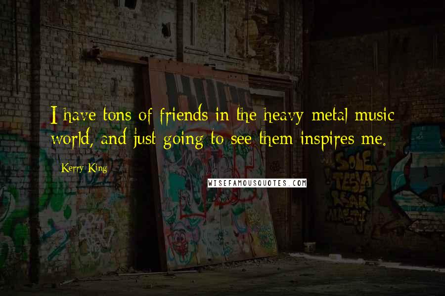Kerry King Quotes: I have tons of friends in the heavy-metal music world, and just going to see them inspires me.