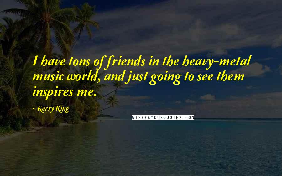 Kerry King Quotes: I have tons of friends in the heavy-metal music world, and just going to see them inspires me.