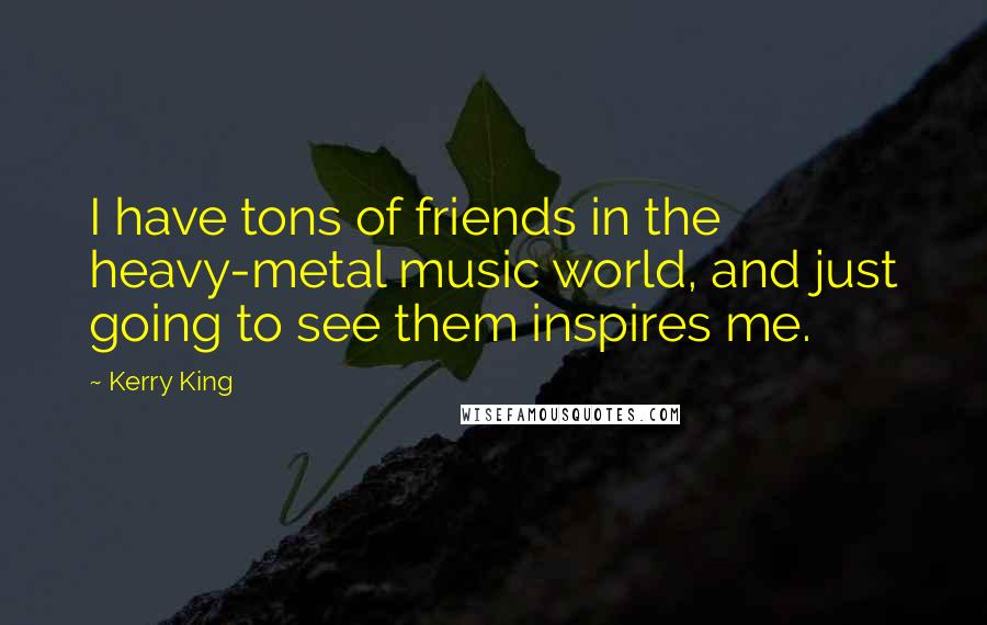 Kerry King Quotes: I have tons of friends in the heavy-metal music world, and just going to see them inspires me.