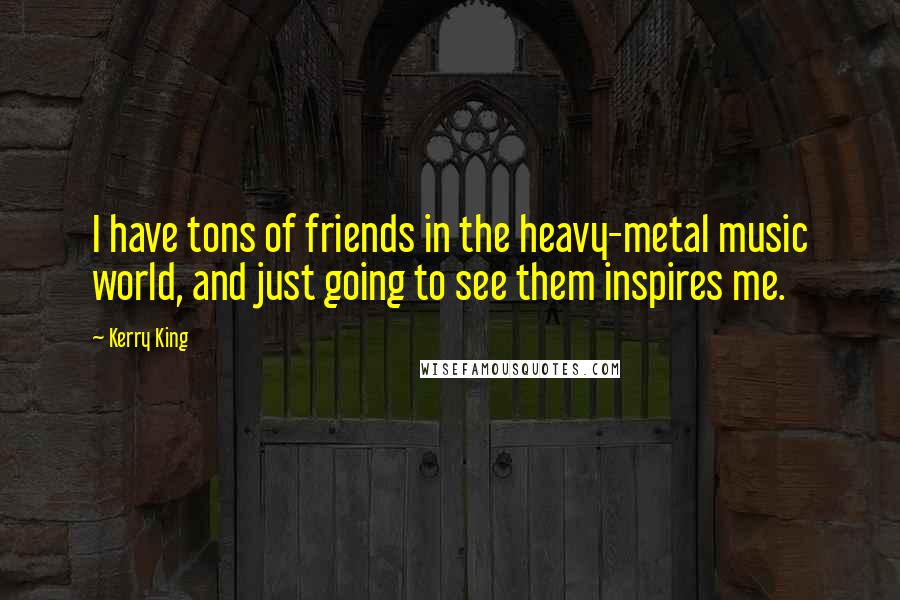 Kerry King Quotes: I have tons of friends in the heavy-metal music world, and just going to see them inspires me.