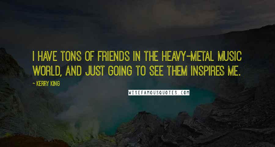 Kerry King Quotes: I have tons of friends in the heavy-metal music world, and just going to see them inspires me.
