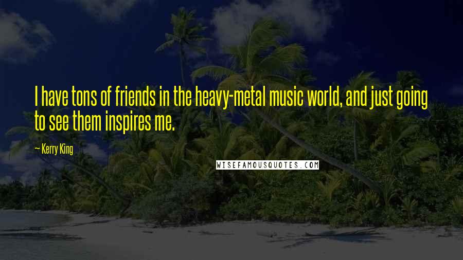 Kerry King Quotes: I have tons of friends in the heavy-metal music world, and just going to see them inspires me.