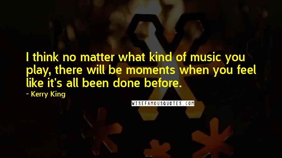 Kerry King Quotes: I think no matter what kind of music you play, there will be moments when you feel like it's all been done before.