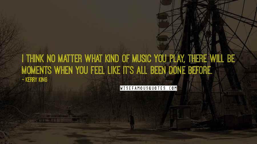 Kerry King Quotes: I think no matter what kind of music you play, there will be moments when you feel like it's all been done before.