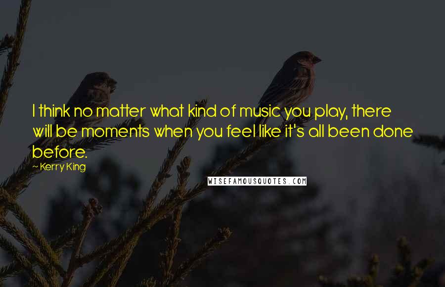 Kerry King Quotes: I think no matter what kind of music you play, there will be moments when you feel like it's all been done before.