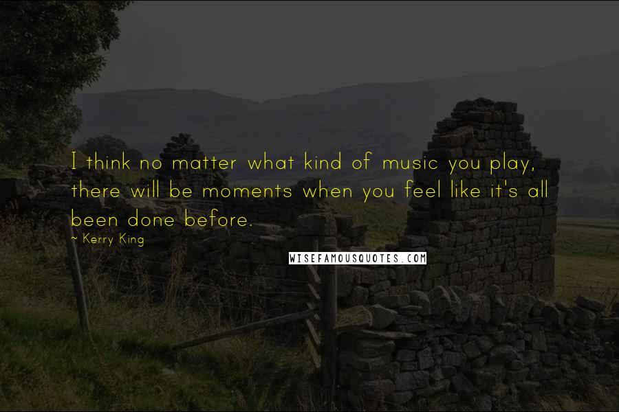 Kerry King Quotes: I think no matter what kind of music you play, there will be moments when you feel like it's all been done before.