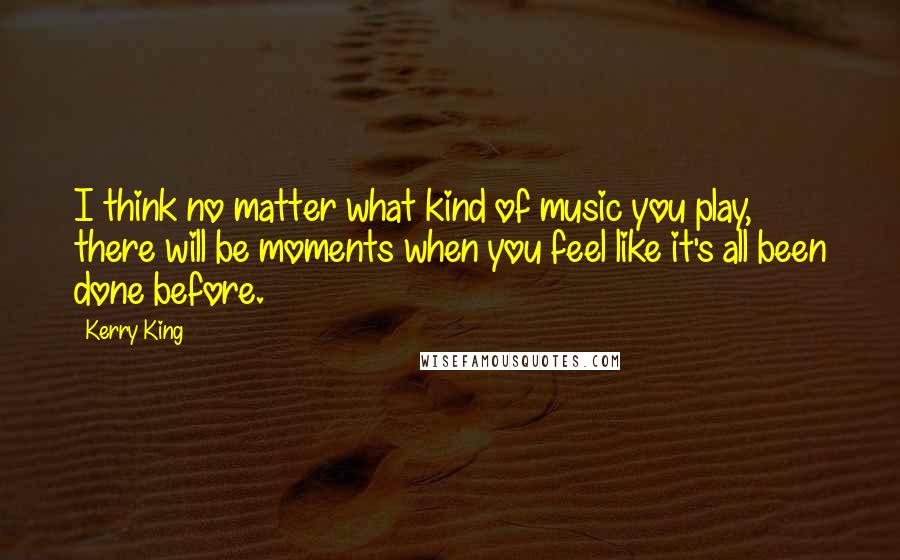 Kerry King Quotes: I think no matter what kind of music you play, there will be moments when you feel like it's all been done before.