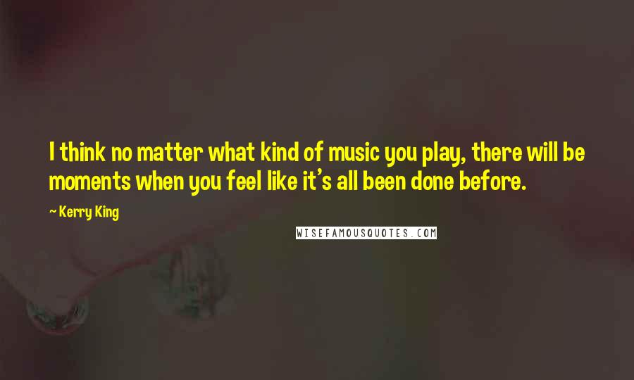 Kerry King Quotes: I think no matter what kind of music you play, there will be moments when you feel like it's all been done before.