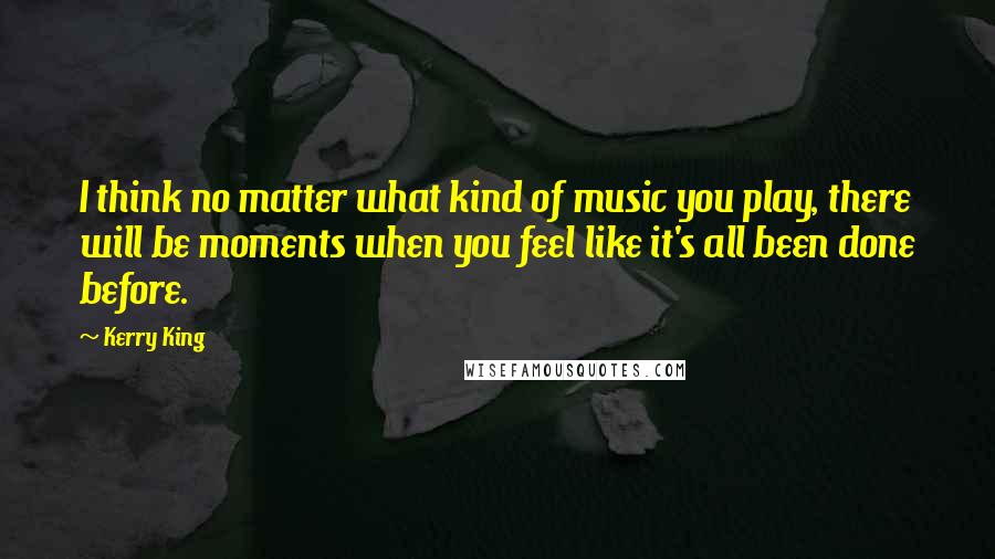 Kerry King Quotes: I think no matter what kind of music you play, there will be moments when you feel like it's all been done before.