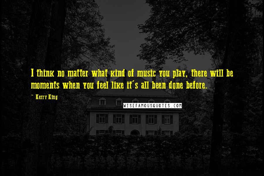 Kerry King Quotes: I think no matter what kind of music you play, there will be moments when you feel like it's all been done before.