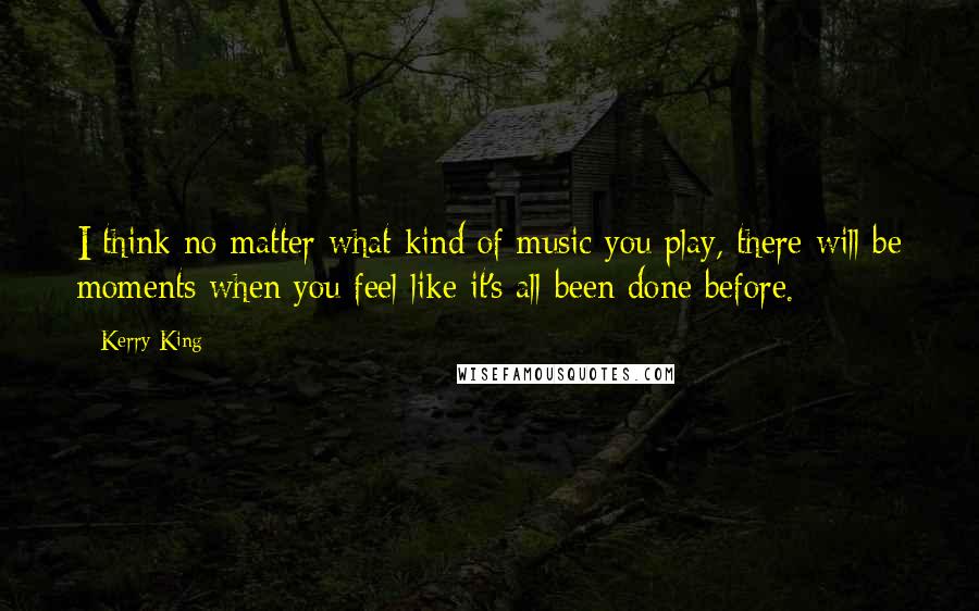 Kerry King Quotes: I think no matter what kind of music you play, there will be moments when you feel like it's all been done before.