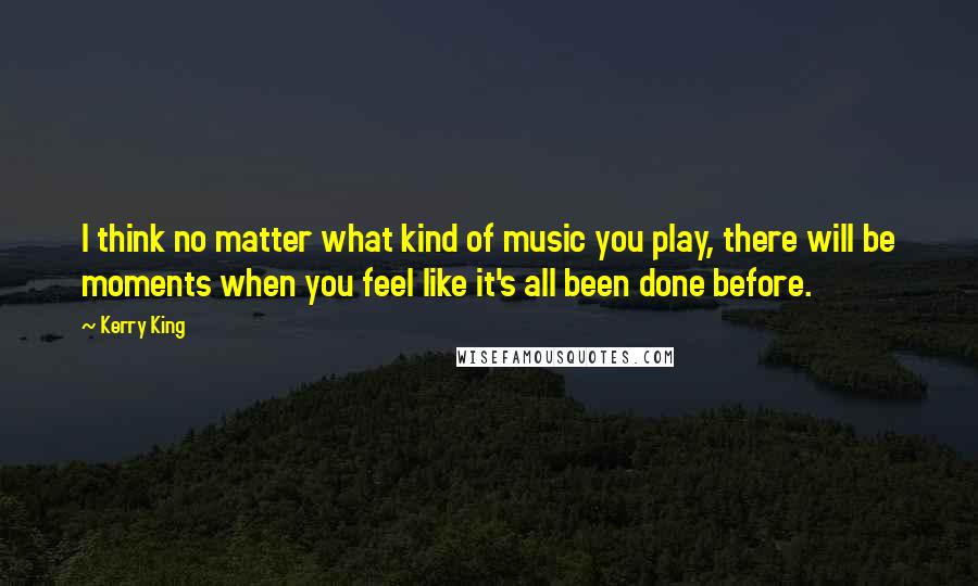 Kerry King Quotes: I think no matter what kind of music you play, there will be moments when you feel like it's all been done before.