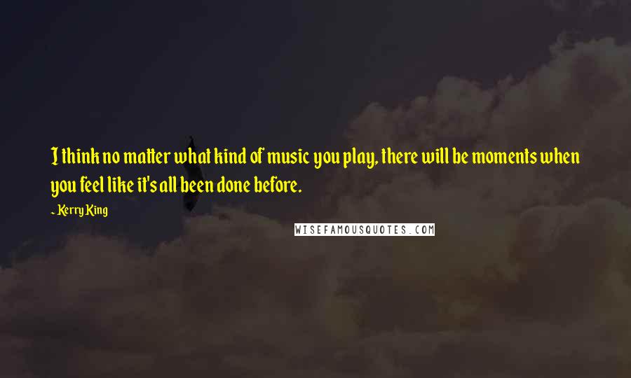 Kerry King Quotes: I think no matter what kind of music you play, there will be moments when you feel like it's all been done before.