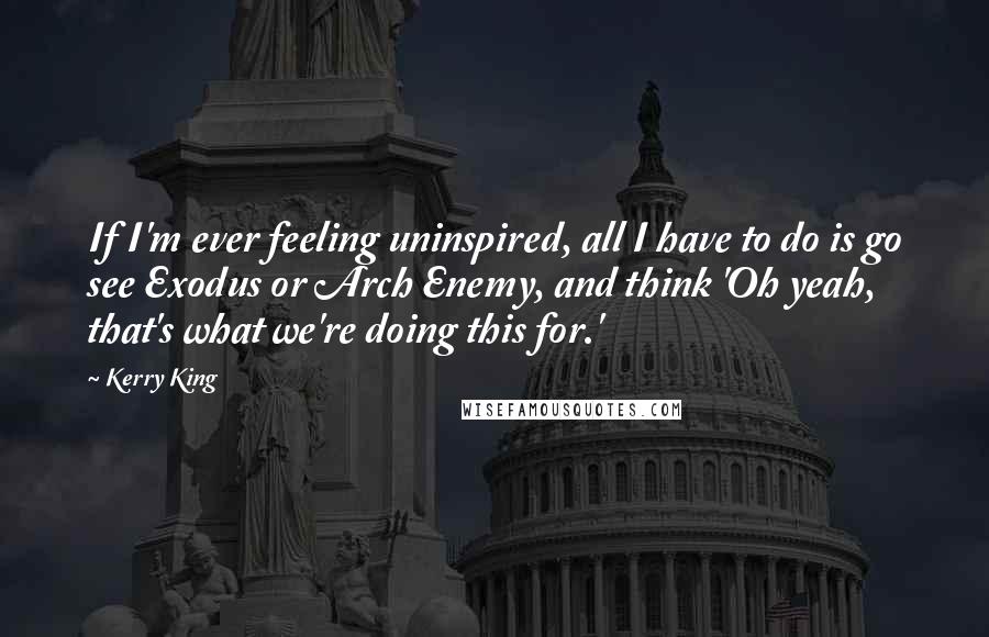 Kerry King Quotes: If I'm ever feeling uninspired, all I have to do is go see Exodus or Arch Enemy, and think 'Oh yeah, that's what we're doing this for.'