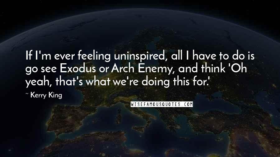 Kerry King Quotes: If I'm ever feeling uninspired, all I have to do is go see Exodus or Arch Enemy, and think 'Oh yeah, that's what we're doing this for.'