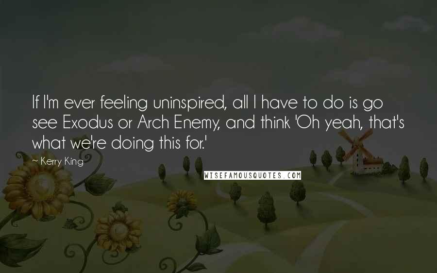 Kerry King Quotes: If I'm ever feeling uninspired, all I have to do is go see Exodus or Arch Enemy, and think 'Oh yeah, that's what we're doing this for.'