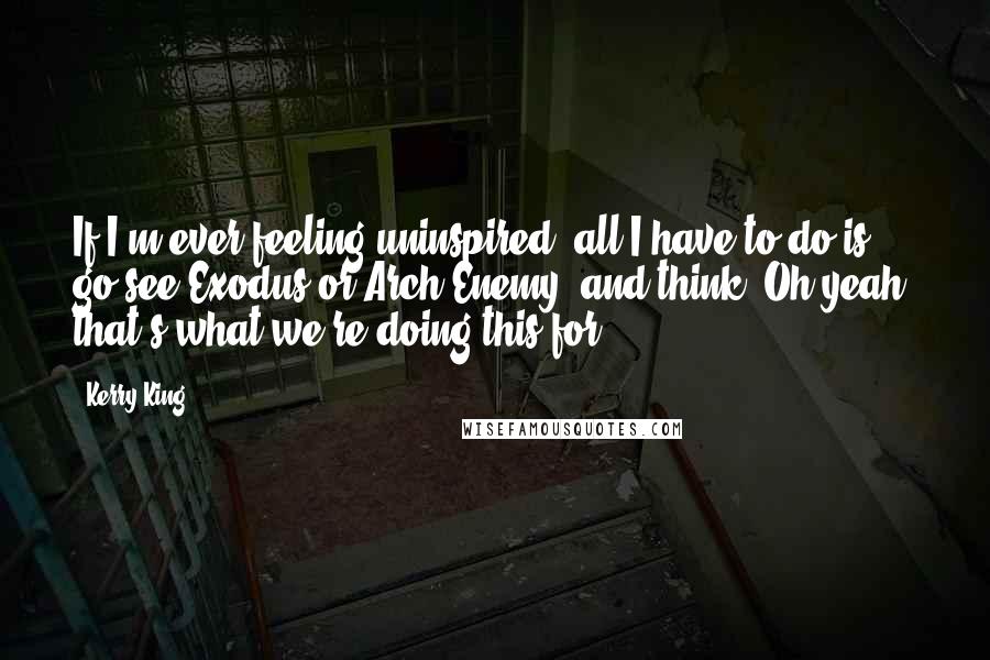 Kerry King Quotes: If I'm ever feeling uninspired, all I have to do is go see Exodus or Arch Enemy, and think 'Oh yeah, that's what we're doing this for.'