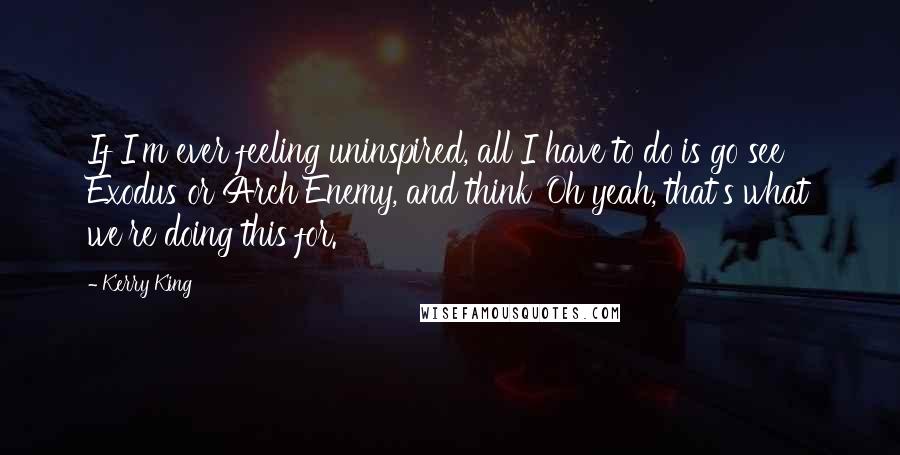 Kerry King Quotes: If I'm ever feeling uninspired, all I have to do is go see Exodus or Arch Enemy, and think 'Oh yeah, that's what we're doing this for.'