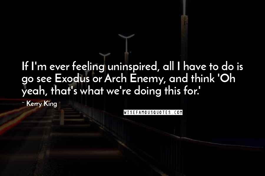 Kerry King Quotes: If I'm ever feeling uninspired, all I have to do is go see Exodus or Arch Enemy, and think 'Oh yeah, that's what we're doing this for.'