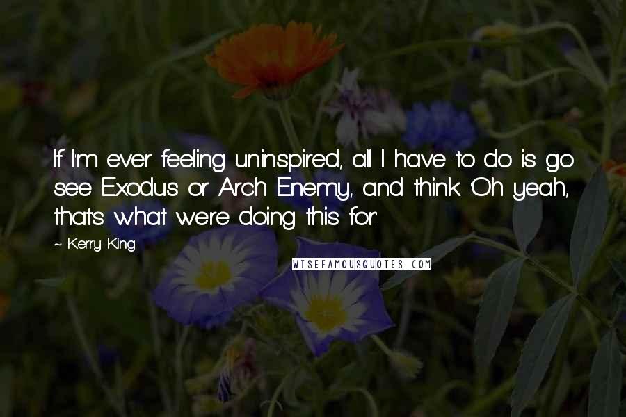 Kerry King Quotes: If I'm ever feeling uninspired, all I have to do is go see Exodus or Arch Enemy, and think 'Oh yeah, that's what we're doing this for.'