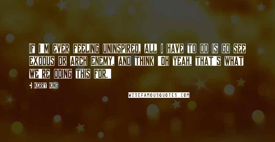 Kerry King Quotes: If I'm ever feeling uninspired, all I have to do is go see Exodus or Arch Enemy, and think 'Oh yeah, that's what we're doing this for.'