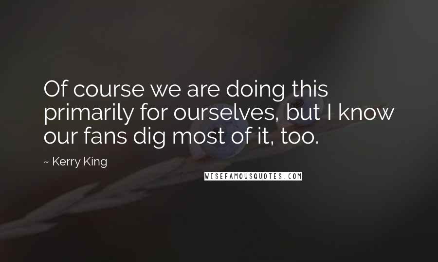 Kerry King Quotes: Of course we are doing this primarily for ourselves, but I know our fans dig most of it, too.