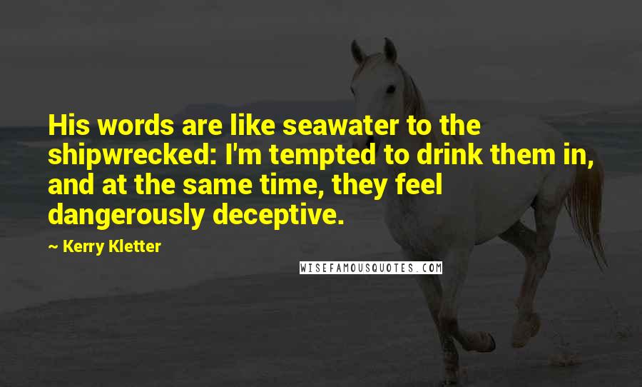 Kerry Kletter Quotes: His words are like seawater to the shipwrecked: I'm tempted to drink them in, and at the same time, they feel dangerously deceptive.