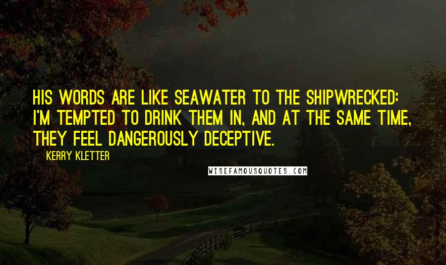 Kerry Kletter Quotes: His words are like seawater to the shipwrecked: I'm tempted to drink them in, and at the same time, they feel dangerously deceptive.