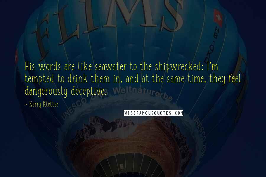 Kerry Kletter Quotes: His words are like seawater to the shipwrecked: I'm tempted to drink them in, and at the same time, they feel dangerously deceptive.