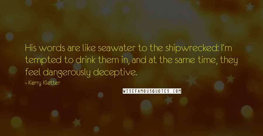 Kerry Kletter Quotes: His words are like seawater to the shipwrecked: I'm tempted to drink them in, and at the same time, they feel dangerously deceptive.