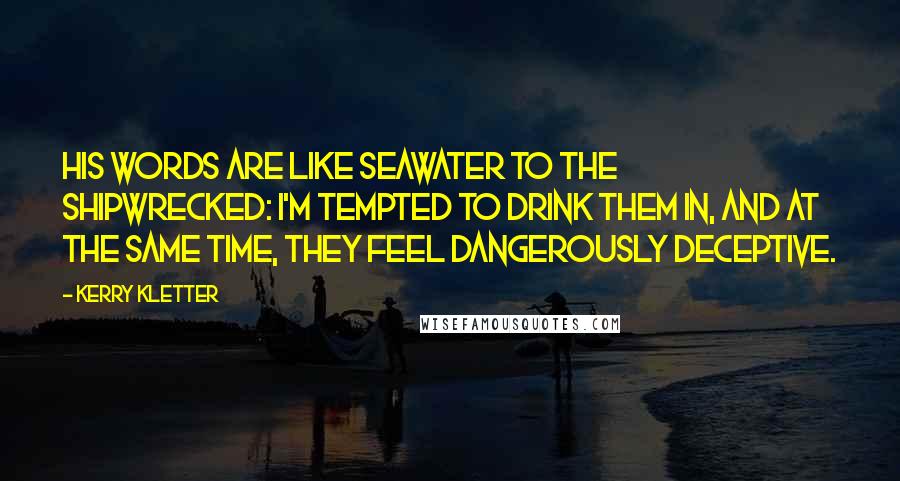 Kerry Kletter Quotes: His words are like seawater to the shipwrecked: I'm tempted to drink them in, and at the same time, they feel dangerously deceptive.