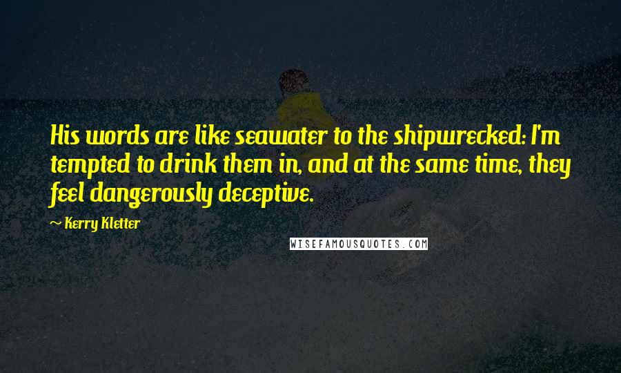 Kerry Kletter Quotes: His words are like seawater to the shipwrecked: I'm tempted to drink them in, and at the same time, they feel dangerously deceptive.