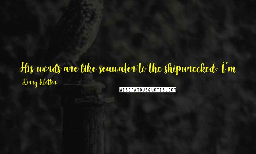 Kerry Kletter Quotes: His words are like seawater to the shipwrecked: I'm tempted to drink them in, and at the same time, they feel dangerously deceptive.